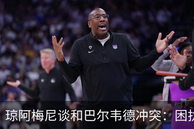 琼阿梅尼谈和巴尔韦德冲突：困扰我的是虚假报道，我们之间没问题