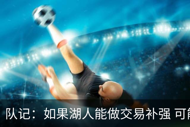 队记：如果湖人能做交易补强 可能作为超帽球队给詹姆斯开出高薪